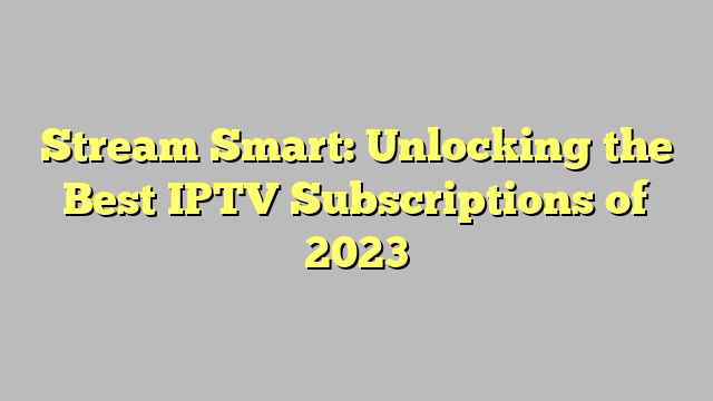 Stream Smart: Unlocking the Best IPTV Subscriptions of 2023