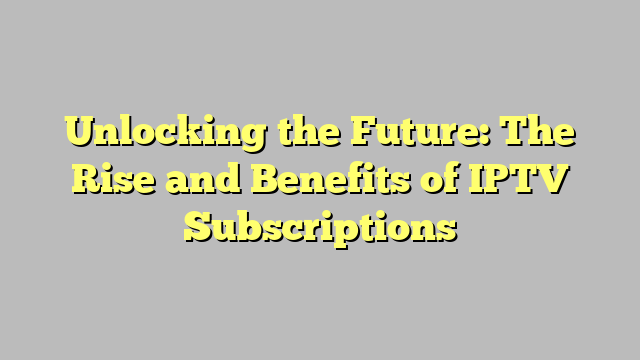 Unlocking the Future: The Rise and Benefits of IPTV Subscriptions